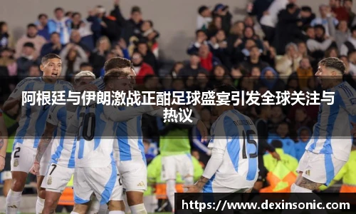 阿根廷与伊朗激战正酣足球盛宴引发全球关注与热议